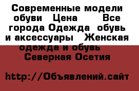 Современные модели обуви › Цена ­ 1 - Все города Одежда, обувь и аксессуары » Женская одежда и обувь   . Северная Осетия